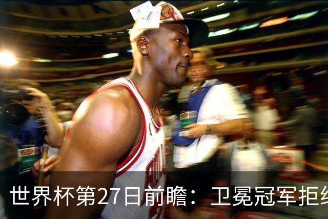 世界杯第27日前瞻：卫冕冠军拒绝翻车 梅西萨拉赫谁主沉浮